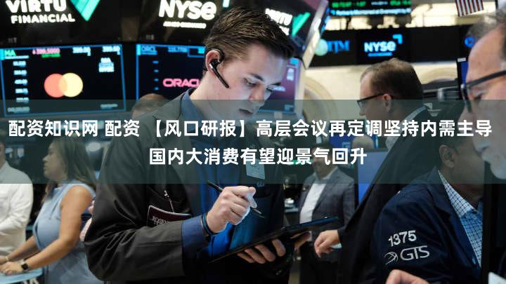 配资知识网 配资 【风口研报】高层会议再定调坚持内需主导 国内大消费有望迎景气回升