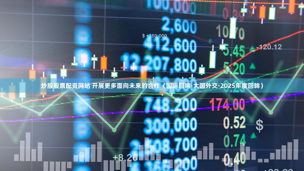 炒股股票配资网站 开展更多面向未来的合作(国际回响·大国外交·2025年度回眸)