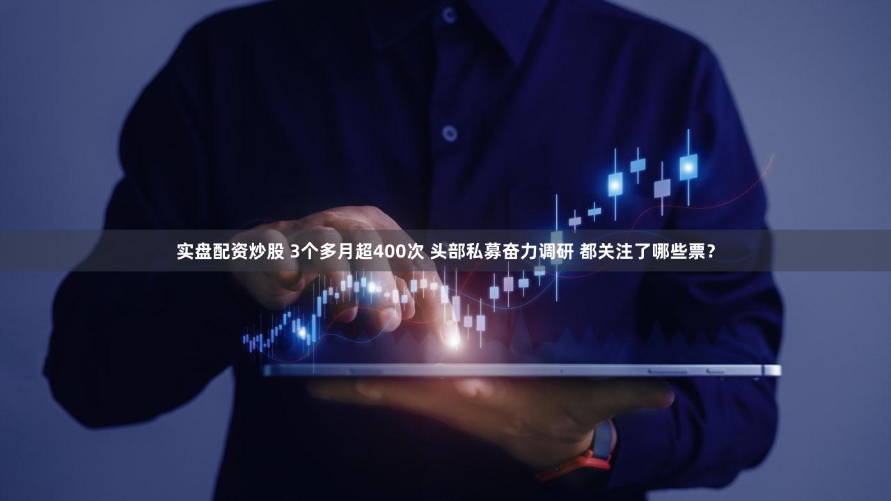 实盘配资炒股 3个多月超400次 头部私募奋力调研 都关注了哪些票?