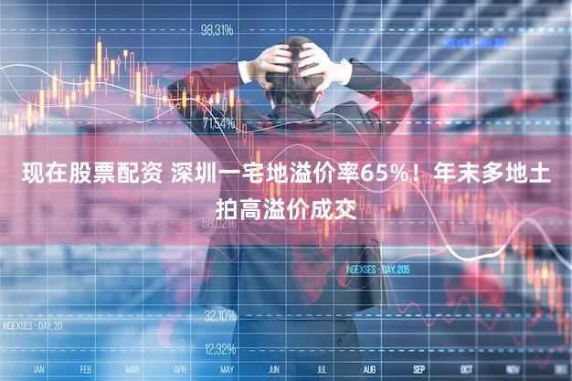 现在股票配资 深圳一宅地溢价率65%！年末多地土拍高溢价成交