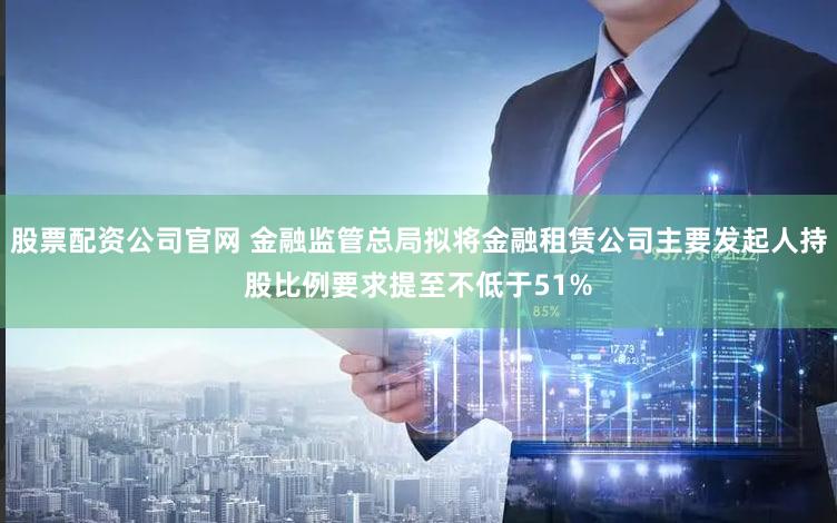 股票配资公司官网 金融监管总局拟将金融租赁公司主要发起人持股比例要求提至不低于51%