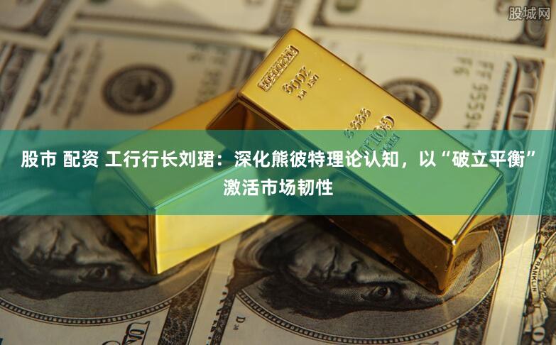 股市 配资 工行行长刘珺：深化熊彼特理论认知，以“破立平衡”激活市场韧性