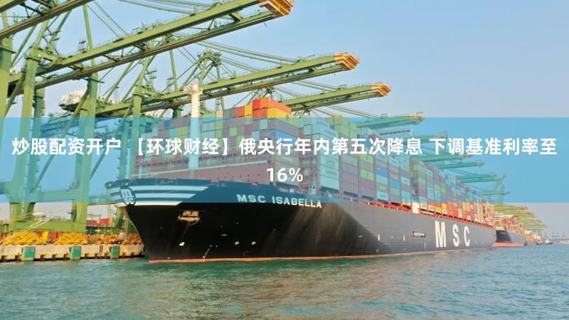 炒股配资开户 【环球财经】俄央行年内第五次降息 下调基准利率至16%
