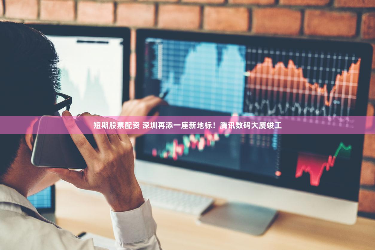 短期股票配资 深圳再添一座新地标！腾讯数码大厦竣工
