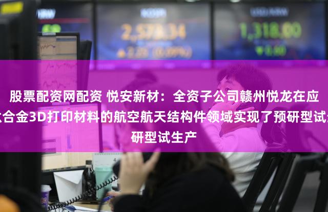 股票配资网配资 悦安新材：全资子公司赣州悦龙在应用钛合金3D打印材料的航空航天结构件领域实现了预研型试生产