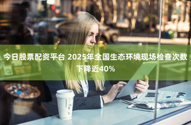 今日股票配资平台 2025年全国生态环境现场检查次数下降近40%