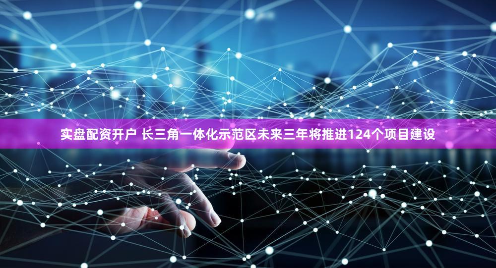 实盘配资开户 长三角一体化示范区未来三年将推进124个项目建设
