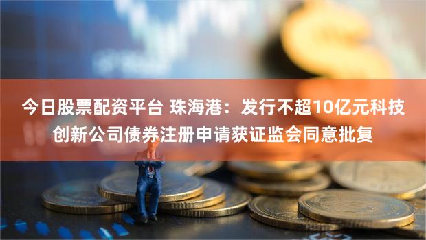 今日股票配资平台 珠海港：发行不超10亿元科技创新公司债券注册申请获证监会同意批复