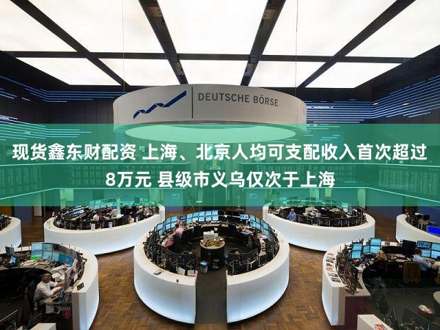 现货鑫东财配资 上海、北京人均可支配收入首次超过8万元 县级市义乌仅次于上海