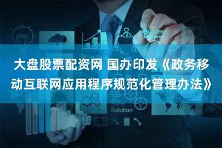 大盘股票配资网 国办印发《政务移动互联网应用程序规范化管理办法》