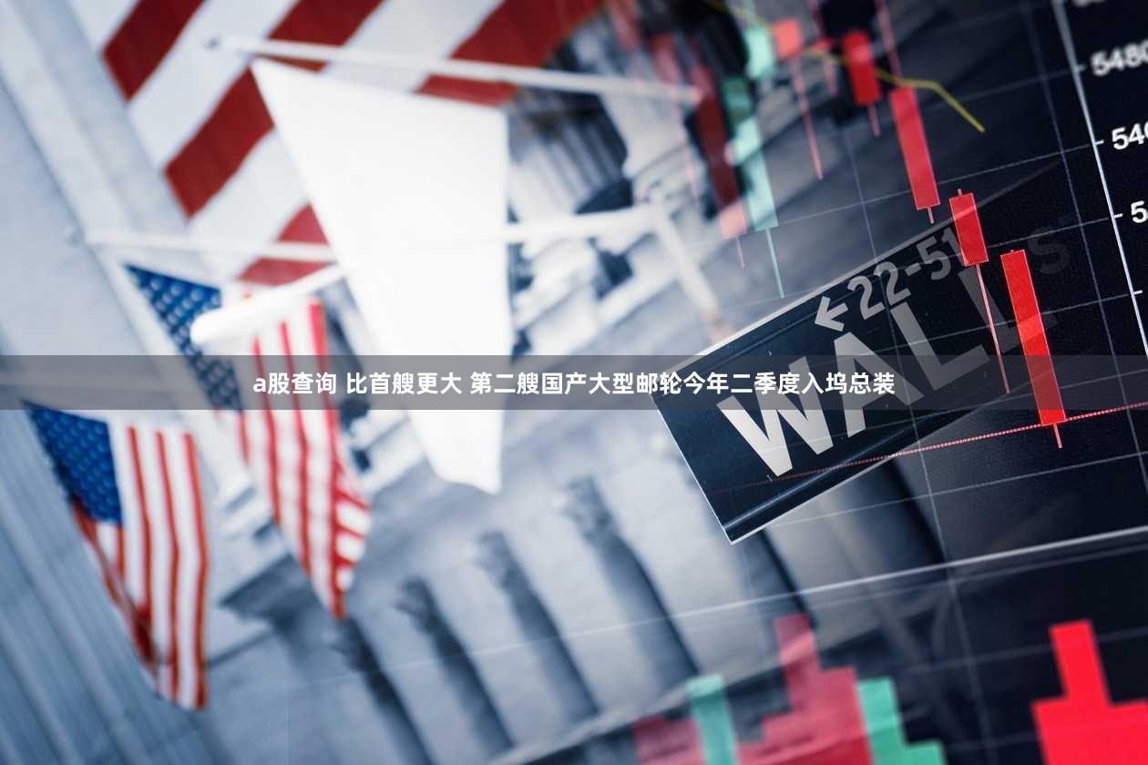 a股查询 比首艘更大 第二艘国产大型邮轮今年二季度入坞总装