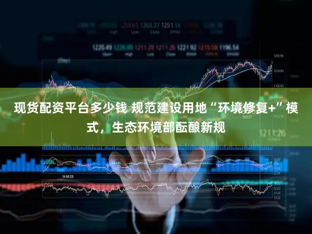 现货配资平台多少钱 规范建设用地“环境修复+”模式，生态环境部酝酿新规