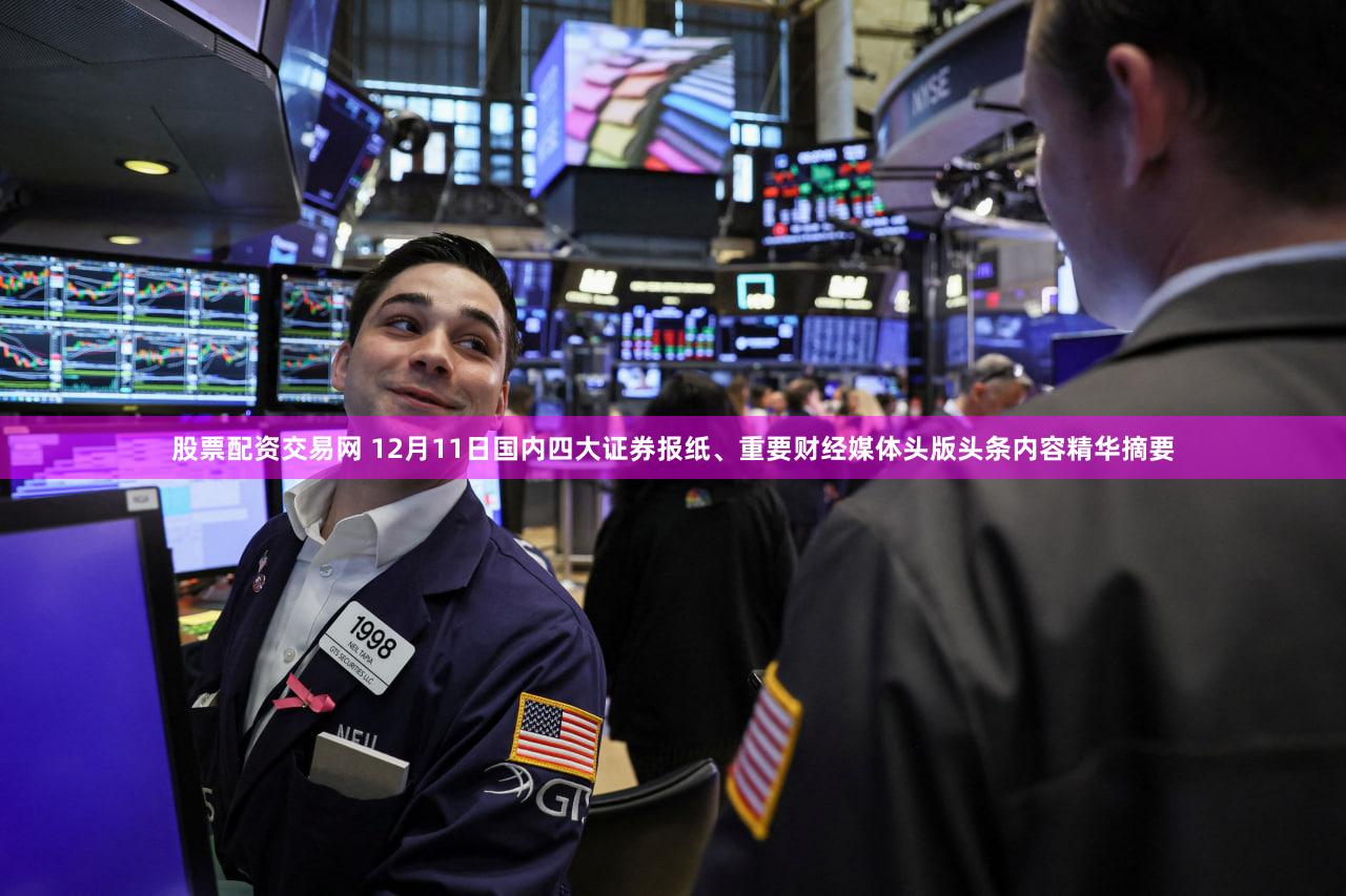 股票配资交易网 12月11日国内四大证券报纸、重要财经媒体头版头条内容精华摘要