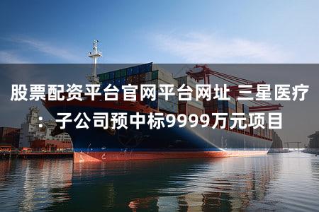 股票配资平台官网平台网址 三星医疗：子公司预中标9999万元项目