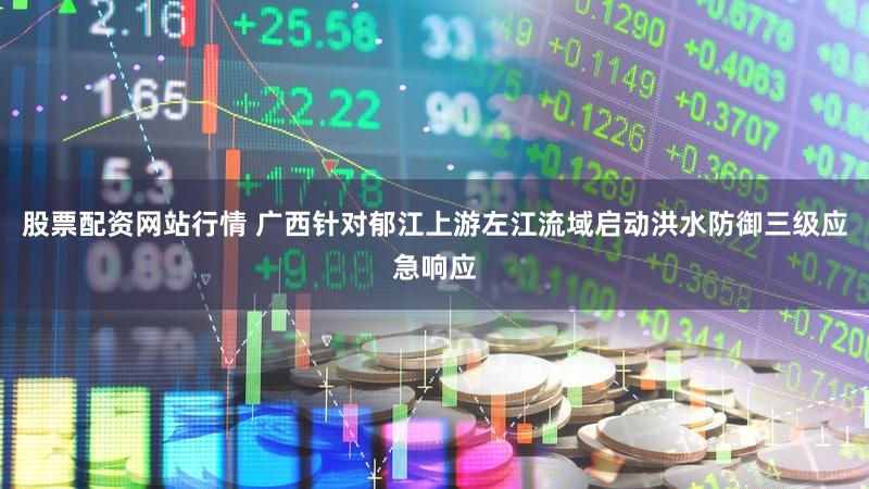 股票配资网站行情 广西针对郁江上游左江流域启动洪水防御三级应急响应