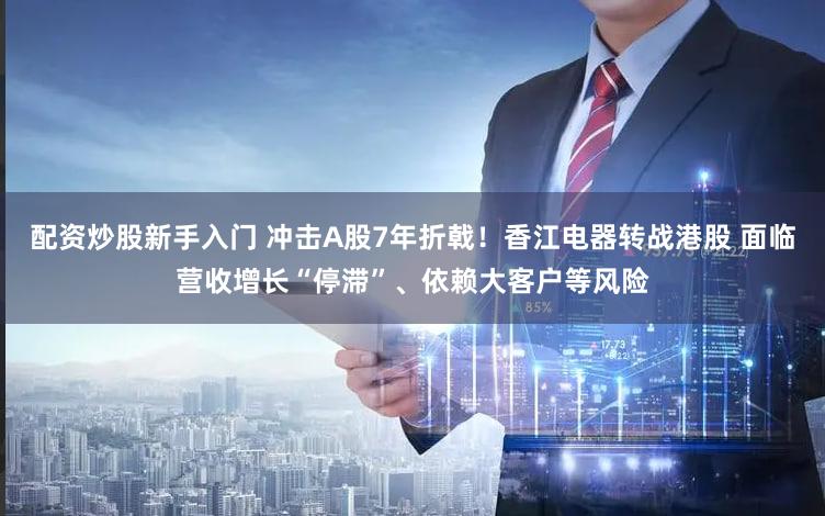 配资炒股新手入门 冲击A股7年折戟！香江电器转战港股 面临营收增长“停滞”、依赖大客户等风险