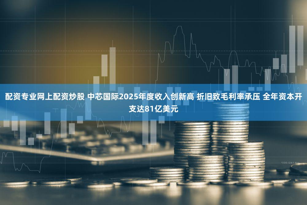 配资专业网上配资炒股 中芯国际2025年度收入创新高 折旧致毛利率承压 全年资本开支达81亿美元