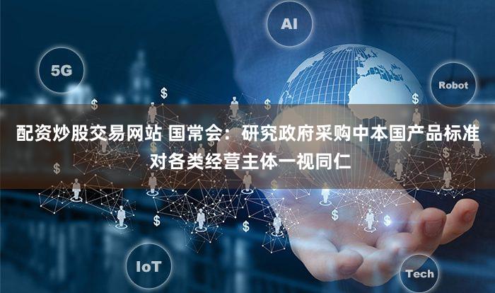 配资炒股交易网站 国常会：研究政府采购中本国产品标准 对各类经营主体一视同仁