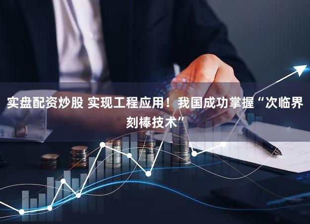 实盘配资炒股 实现工程应用！我国成功掌握“次临界刻棒技术”