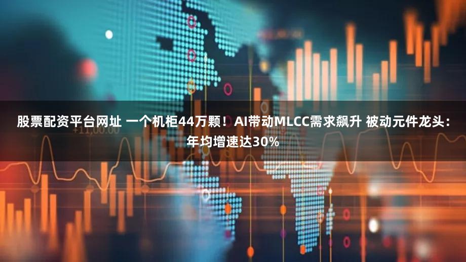 股票配资平台网址 一个机柜44万颗！AI带动MLCC需求飙升 被动元件龙头：年均增速达30%