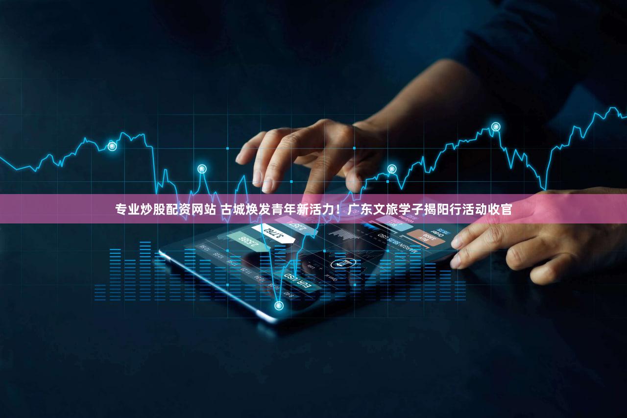 专业炒股配资网站 古城焕发青年新活力！广东文旅学子揭阳行活动收官