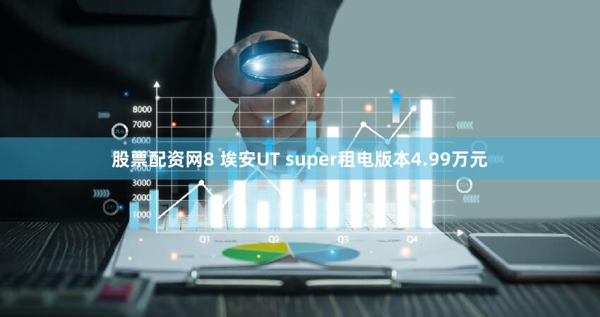 股票配资网8 埃安UT super租电版本4.99万元