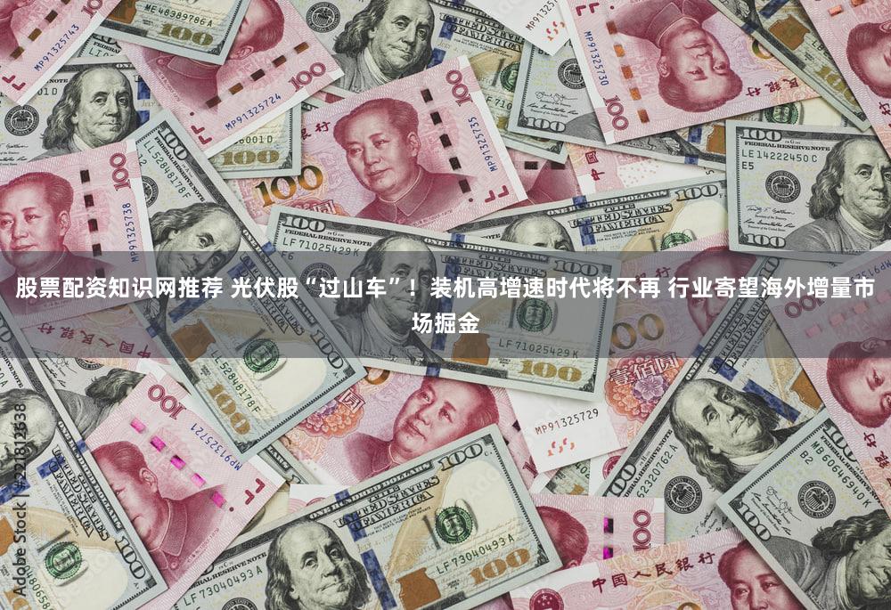 股票配资知识网推荐 光伏股“过山车”！装机高增速时代将不再 行业寄望海外增量市场掘金