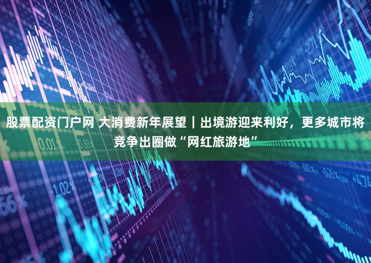 股票配资门户网 大消费新年展望｜出境游迎来利好，更多城市将竞争出圈做“网红旅游地”