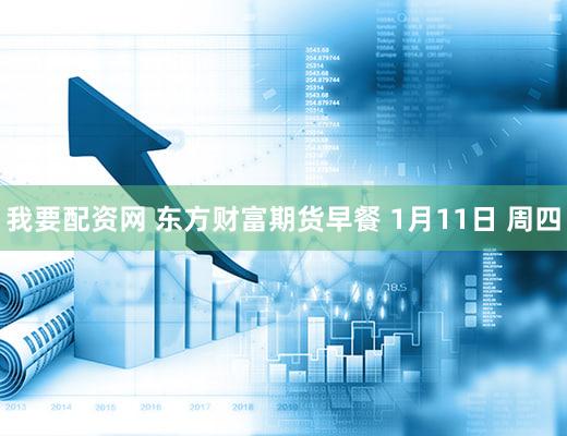 我要配资网 东方财富期货早餐 1月11日 周四