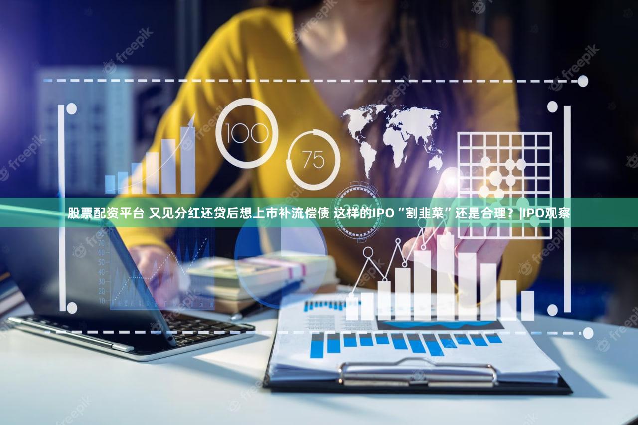 股票配资平台 又见分红还贷后想上市补流偿债 这样的IPO“割韭菜”还是合理？|IPO观察