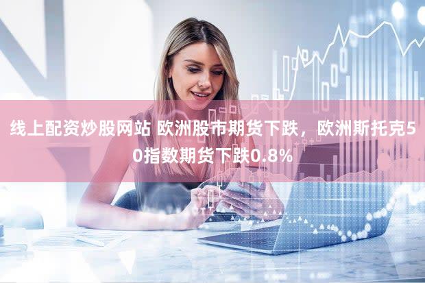 线上配资炒股网站 欧洲股市期货下跌，欧洲斯托克50指数期货下跌0.8%