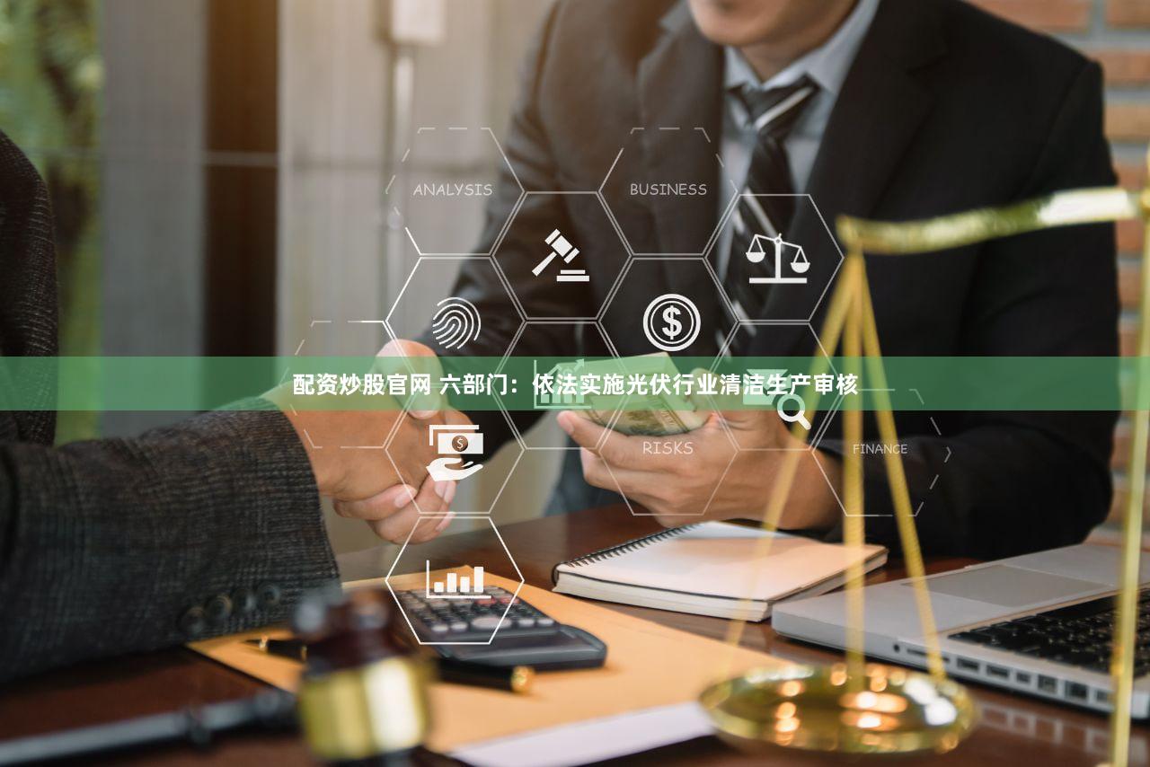 配资炒股官网 六部门：依法实施光伏行业清洁生产审核