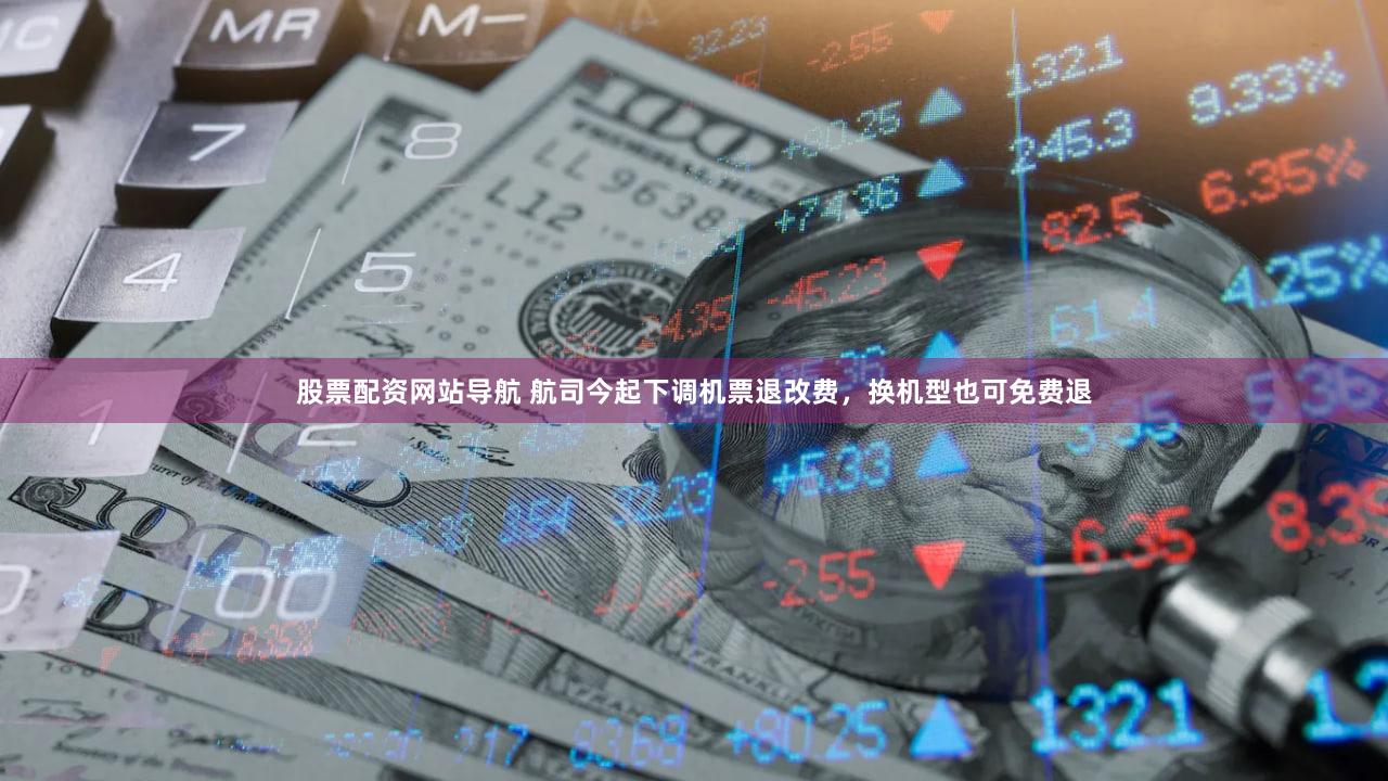 股票配资网站导航 航司今起下调机票退改费，换机型也可免费退