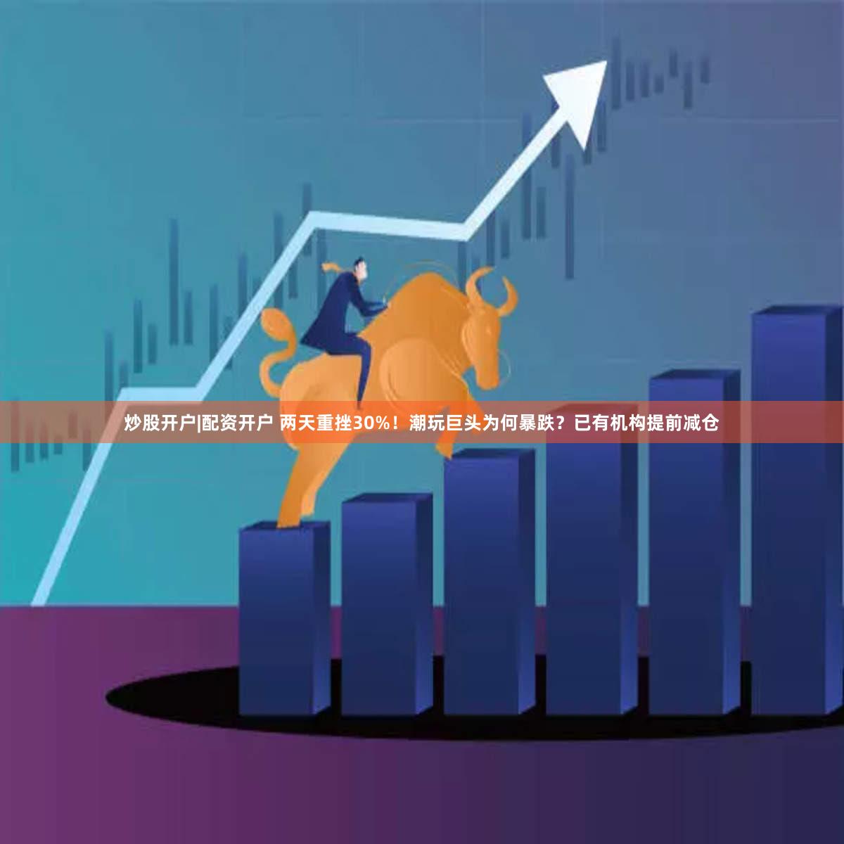 炒股开户|配资开户 两天重挫30%！潮玩巨头为何暴跌？已有机构提前减仓