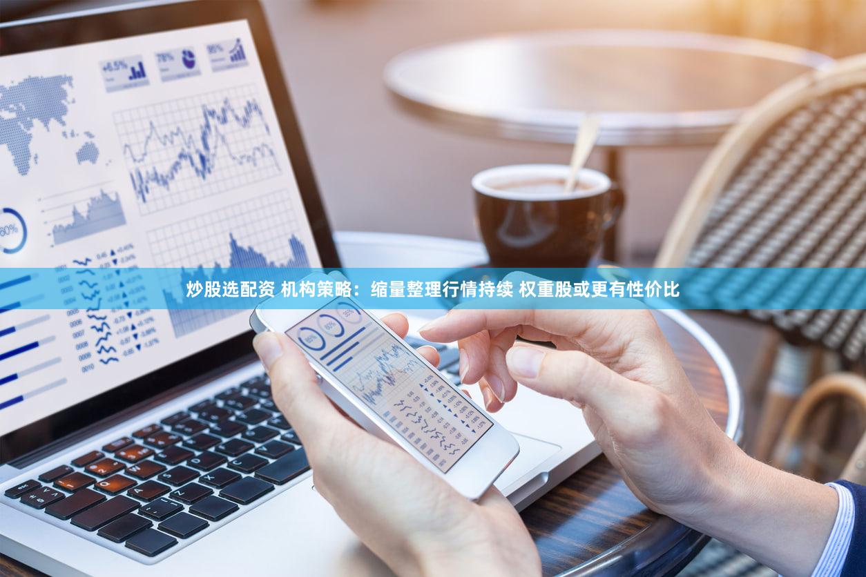 炒股选配资 机构策略：缩量整理行情持续 权重股或更有性价比