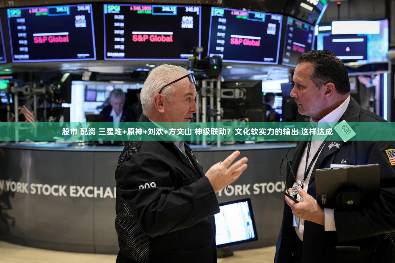 股市 配资 三星堆+原神+刘欢+方文山 神级联动？文化软实力的输出 这样达成