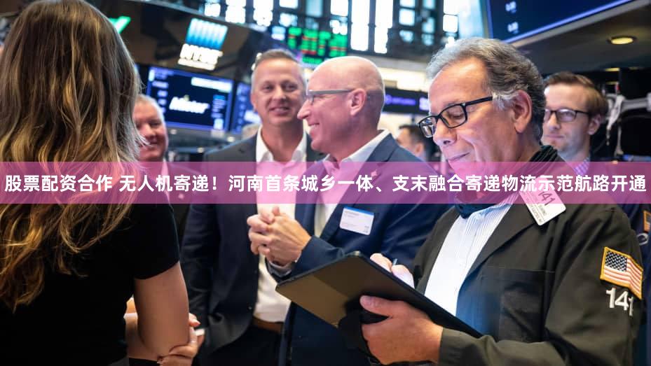 股票配资合作 无人机寄递！河南首条城乡一体、支末融合寄递物流示范航路开通