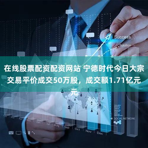在线股票配资配资网站 宁德时代今日大宗交易平价成交50万股，成交额1.71亿元