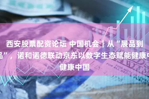 西安股票配资论坛 中国机会｜从“展品到爆品”，诺和诺德联动京东以数字生态赋能健康中国