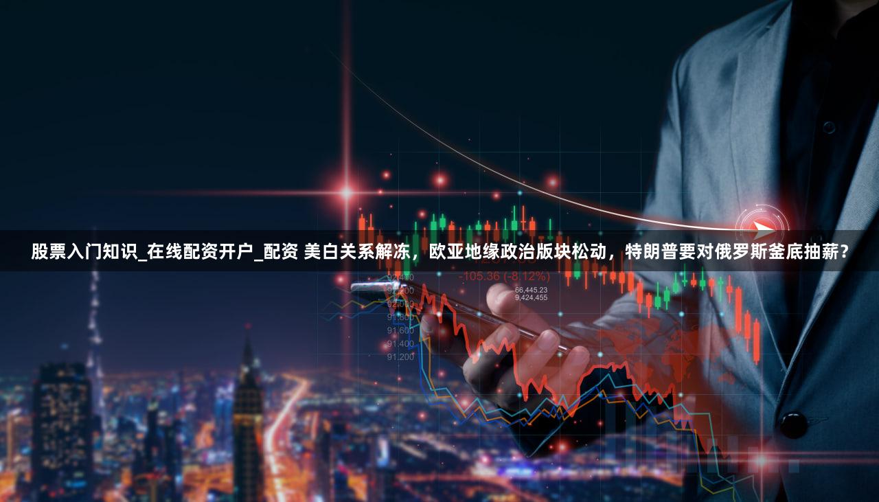 股票入门知识_在线配资开户_配资 美白关系解冻，欧亚地缘政治版块松动，特朗普要对俄罗斯釜底抽薪？