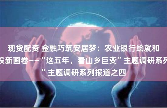 现货配资 金融巧筑安居梦：农业银行绘就和美乡村建设新画卷——“这五年，看山乡巨变”主题调研系列报道之四