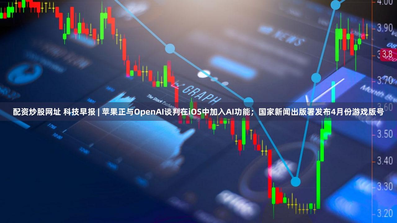 配资炒股网址 科技早报 | 苹果正与OpenAI谈判在iOS中加入AI功能；国家新闻出版署发布4月份游戏版号