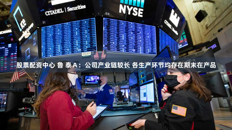 股票配资中心 鲁 泰Ａ：公司产业链较长 各生产环节均存在期末在产品