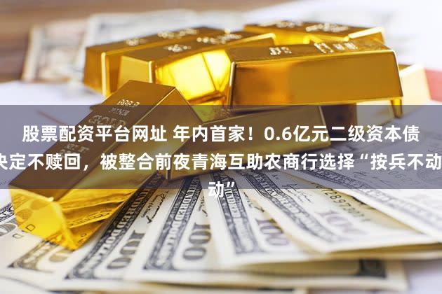 股票配资平台网址 年内首家！0.6亿元二级资本债决定不赎回，被整合前夜青海互助农商行选择“按兵不动”
