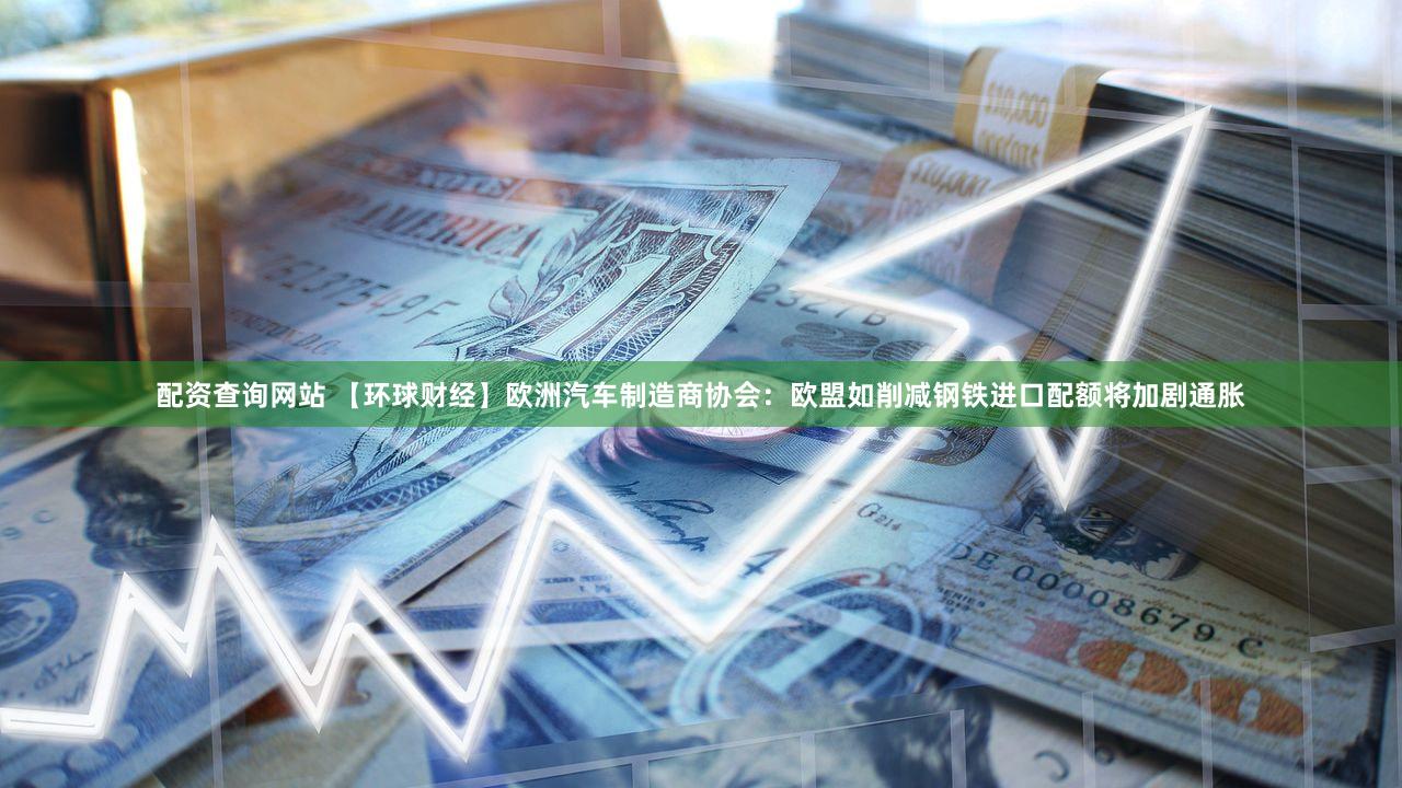 配资查询网站 【环球财经】欧洲汽车制造商协会：欧盟如削减钢铁进口配额将加剧通胀