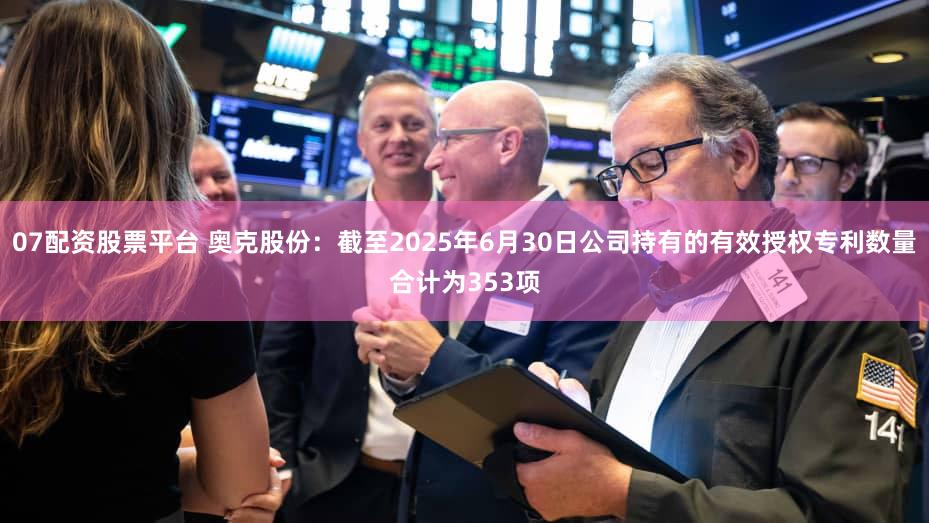 07配资股票平台 奥克股份：截至2025年6月30日公司持有的有效授权专利数量合计为353项
