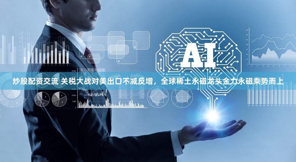 炒股配资交流 关税大战对美出口不减反增，全球稀土永磁龙头金力永磁乘势而上