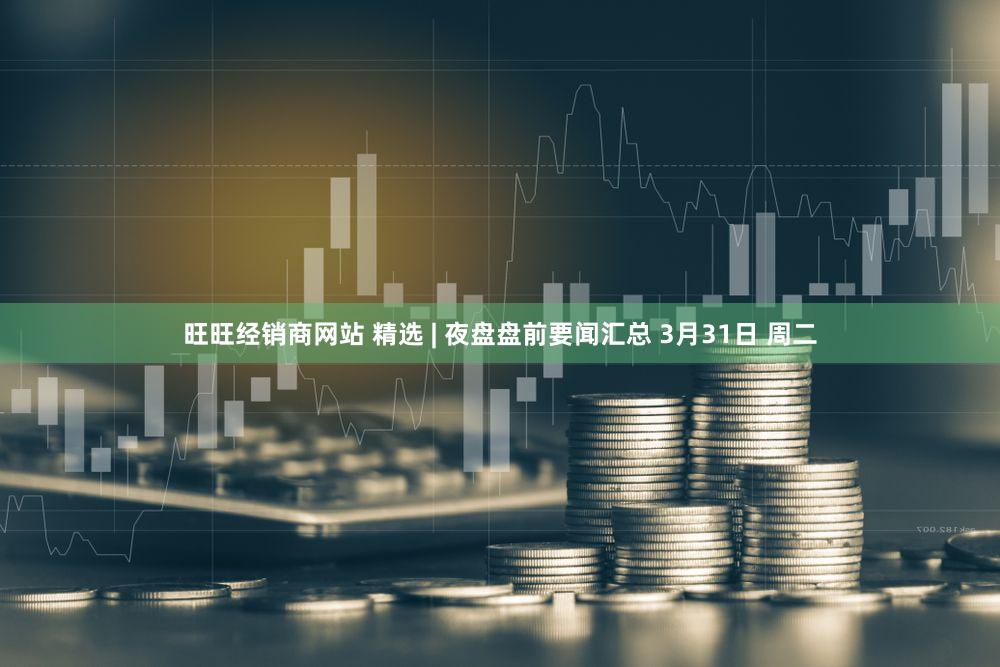 旺旺经销商网站 精选 | 夜盘盘前要闻汇总 3月31日 周二