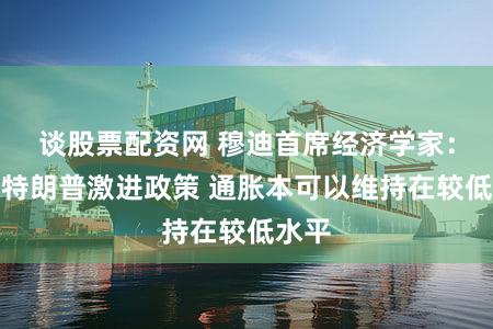 谈股票配资网 穆迪首席经济学家：若无特朗普激进政策 通胀本可以维持在较低水平