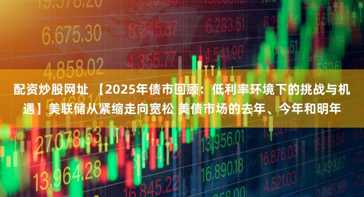 配资炒股网址 【2025年债市回顾：低利率环境下的挑战与机遇】美联储从紧缩走向宽松 美债市场的去年、今年和明年